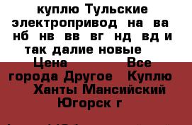 куплю Тульские электропривод  на, ва, нб, нв, вв, вг, нд, вд и так далие новые   › Цена ­ 85 500 - Все города Другое » Куплю   . Ханты-Мансийский,Югорск г.